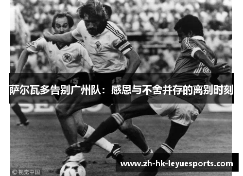 萨尔瓦多告别广州队:感恩与不舍并存的离别时刻 萨尔瓦多告别广州队:感恩与不舍并存的离别时刻