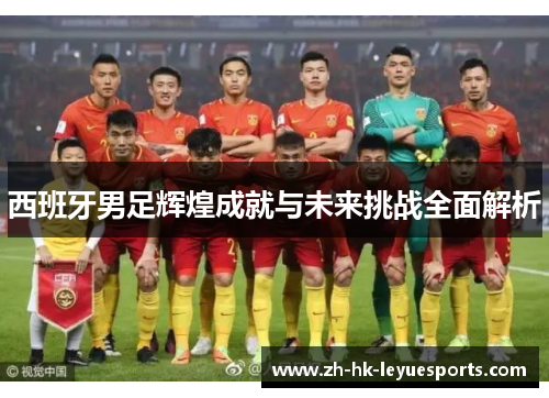 西班牙男足辉煌成就与未来挑战全面解析 西班牙男足辉煌成就与未来挑战全面解析