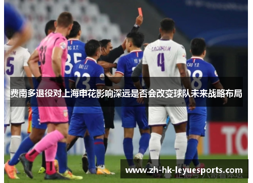 费南多退役对上海申花影响深远是否会改变球队未来战略布局 费南多退役对上海申花影响深远是否会改变球队未来战略布局