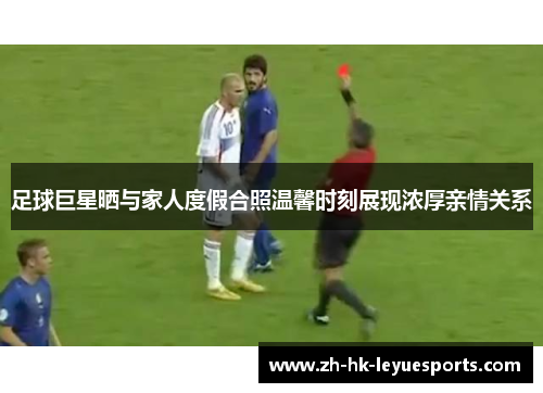 足球巨星晒与家人度假合照温馨时刻展现浓厚亲情关系