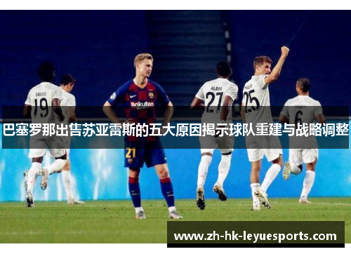 巴塞罗那出售苏亚雷斯的五大原因揭示球队重建与战略调整 巴塞罗那出售苏亚雷斯的五大原因揭示球队重建与战略调整