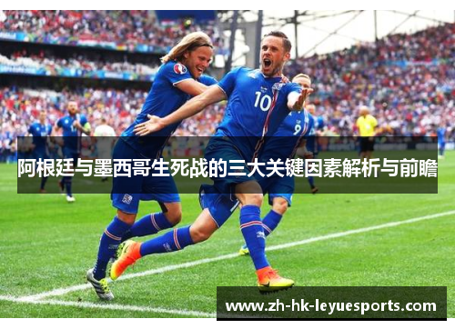 阿根廷与墨西哥生死战的三大关键因素解析与前瞻 阿根廷与墨西哥生死战的三大关键因素解析与前瞻