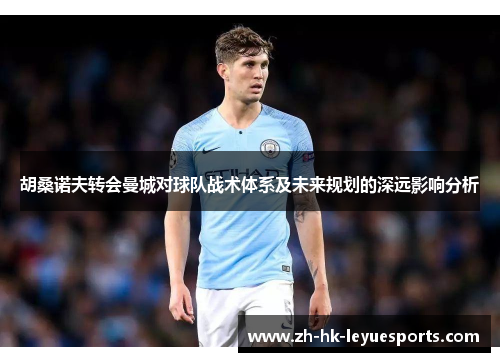 胡桑诺夫转会曼城对球队战术体系及未来规划的深远影响分析