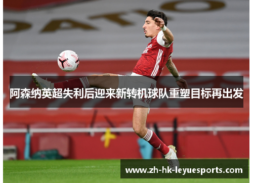 阿森纳英超失利后迎来新转机球队重塑目标再出发