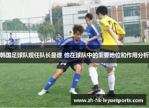 韩国足球队现任队长是谁 他在球队中的重要地位和作用分析