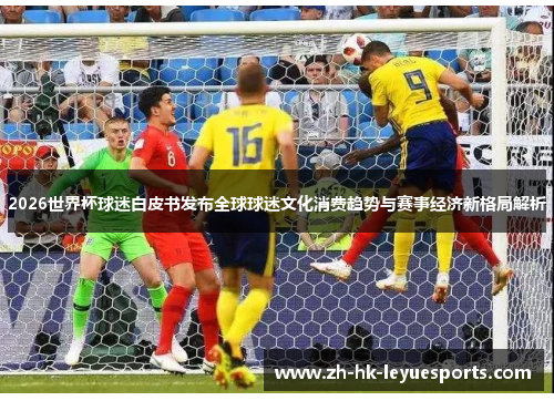 2026世界杯球迷白皮书发布全球球迷文化消费趋势与赛事经济新格局解析 2026世界杯球迷白皮书发布全球球迷文化消费趋势与赛事经济新格局解析