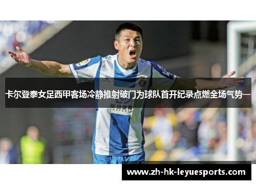 卡尔登泰女足西甲客场冷静推射破门为球队首开纪录点燃全场气势一