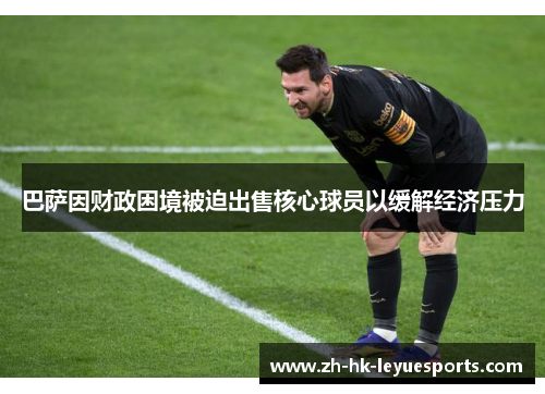 巴萨因财政困境被迫出售核心球员以缓解经济压力 巴萨因财政困境被迫出售核心球员以缓解经济压力